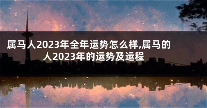 属马人2023年全年运势怎么样,属马的人2023年的运势及运程