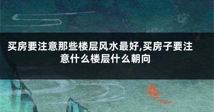 买房要注意那些楼层风水最好,买房子要注意什么楼层什么朝向