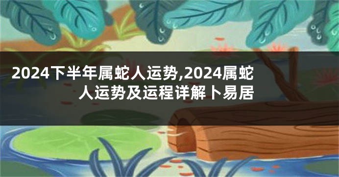 2024下半年属蛇人运势,2024属蛇人运势及运程详解卜易居