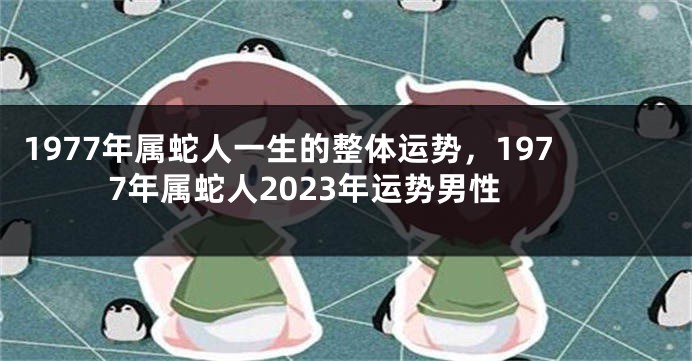 1977年属蛇人一生的整体运势，1977年属蛇人2023年运势男性