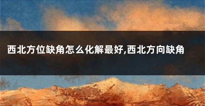 西北方位缺角怎么化解最好,西北方向缺角