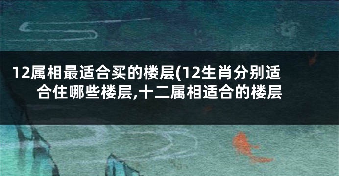 12属相最适合买的楼层(12生肖分别适合住哪些楼层,十二属相适合的楼层