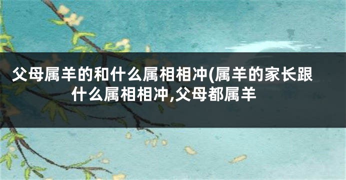 父母属羊的和什么属相相冲(属羊的家长跟什么属相相冲,父母都属羊