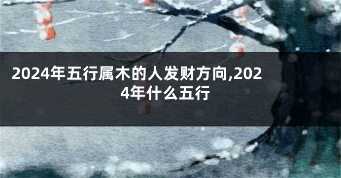 2024年五行属木的人发财方向,2024年什么五行