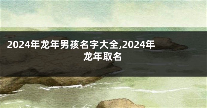 2024年龙年男孩名字大全,2024年龙年取名