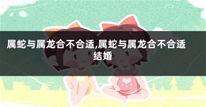 属蛇与属龙合不合适,属蛇与属龙合不合适结婚