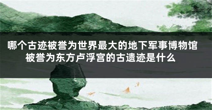 哪个古迹被誉为世界最大的地下军事博物馆 被誉为东方卢浮宫的古遗迹是什么