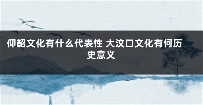 仰韶文化有什么代表性 大汶口文化有何历史意义