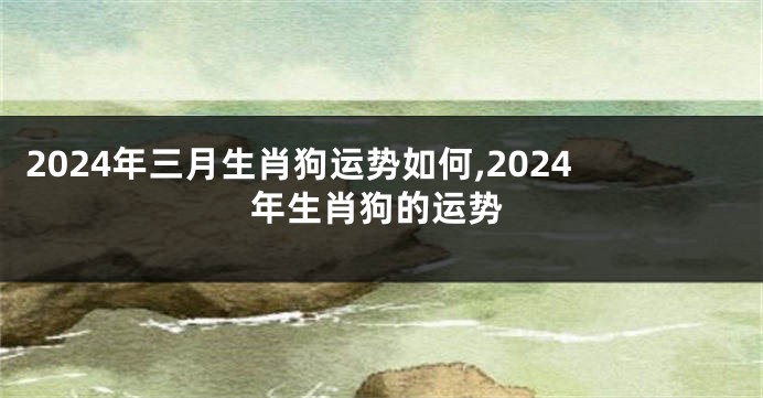 2024年三月生肖狗运势如何,2024年生肖狗的运势