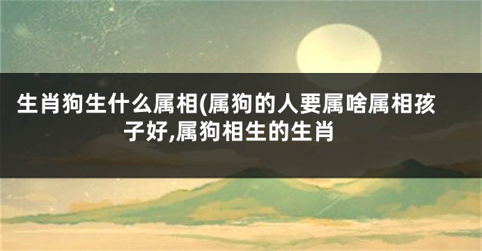 生肖狗生什么属相(属狗的人要属啥属相孩子好,属狗相生的生肖