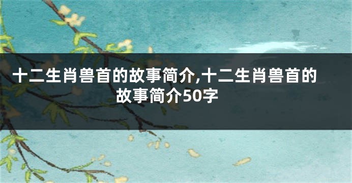 十二生肖兽首的故事简介,十二生肖兽首的故事简介50字