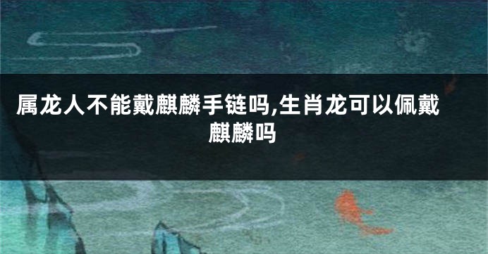 属龙人不能戴麒麟手链吗,生肖龙可以佩戴麒麟吗