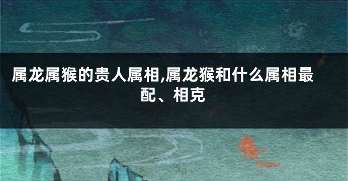 属龙属猴的贵人属相,属龙猴和什么属相最配、相克