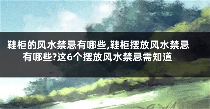 鞋柜的风水禁忌有哪些,鞋柜摆放风水禁忌有哪些?这6个摆放风水禁忌需知道