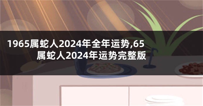 1965属蛇人2024年全年运势,65属蛇人2024年运势完整版