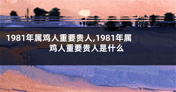 1981年属鸡人重要贵人,1981年属鸡人重要贵人是什么