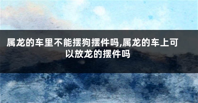 属龙的车里不能摆狗摆件吗,属龙的车上可以放龙的摆件吗