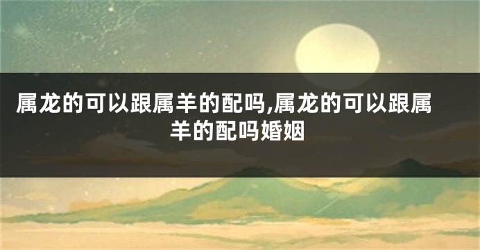 属龙的可以跟属羊的配吗,属龙的可以跟属羊的配吗婚姻