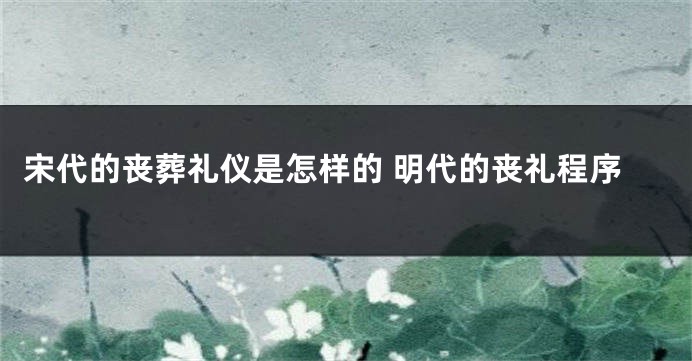 宋代的丧葬礼仪是怎样的 明代的丧礼程序