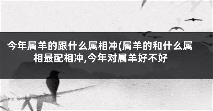 今年属羊的跟什么属相冲(属羊的和什么属相最配相冲,今年对属羊好不好