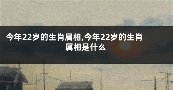 今年22岁的生肖属相,今年22岁的生肖属相是什么