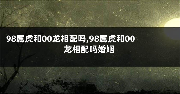 98属虎和00龙相配吗,98属虎和00龙相配吗婚姻