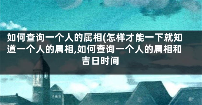 如何查询一个人的属相(怎样才能一下就知道一个人的属相,如何查询一个人的属相和吉日时间