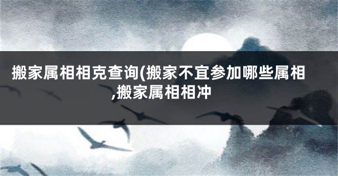 搬家属相相克查询(搬家不宜参加哪些属相,搬家属相相冲