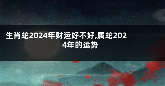 生肖蛇2024年财运好不好,属蛇2024年的运势