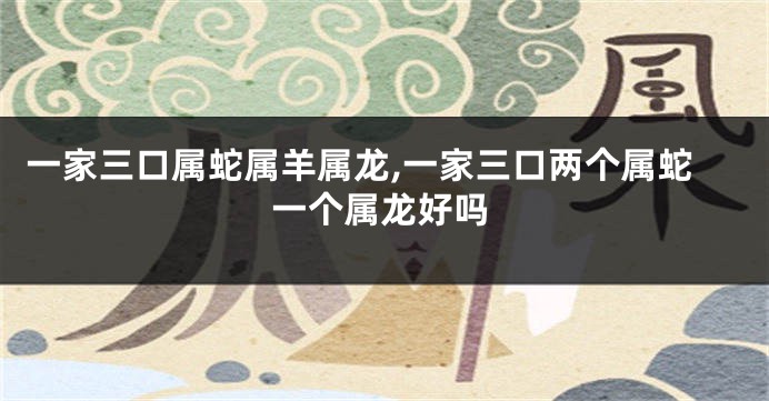 一家三口属蛇属羊属龙,一家三口两个属蛇一个属龙好吗