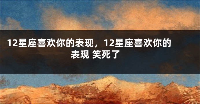 12星座喜欢你的表现，12星座喜欢你的表现 笑死了