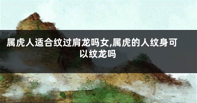 属虎人适合纹过肩龙吗女,属虎的人纹身可以纹龙吗