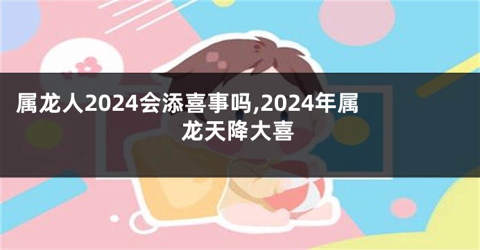 属龙人2024会添喜事吗,2024年属龙天降大喜