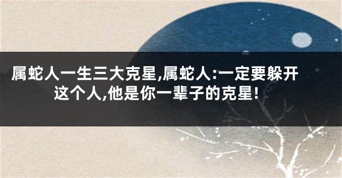 属蛇人一生三大克星,属蛇人:一定要躲开这个人,他是你一辈子的克星!