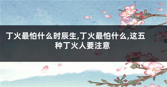 丁火最怕什么时辰生,丁火最怕什么,这五种丁火人要注意