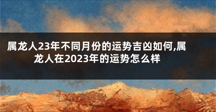 属龙人23年不同月份的运势吉凶如何,属龙人在2023年的运势怎么样