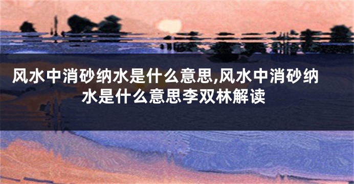 风水中消砂纳水是什么意思,风水中消砂纳水是什么意思李双林解读