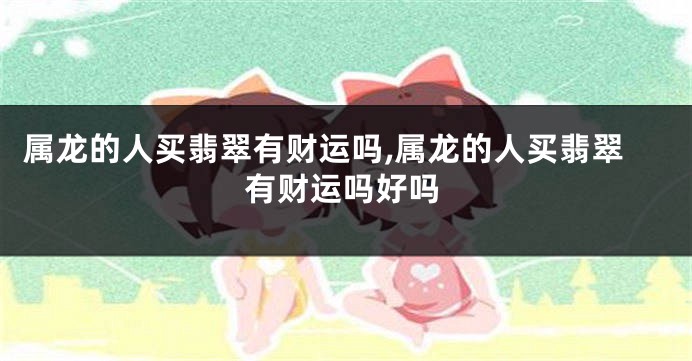 属龙的人买翡翠有财运吗,属龙的人买翡翠有财运吗好吗