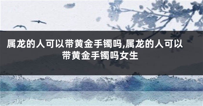 属龙的人可以带黄金手镯吗,属龙的人可以带黄金手镯吗女生