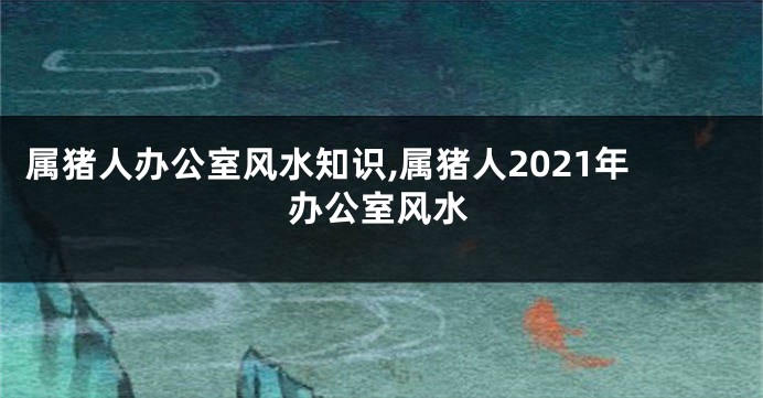 属猪人办公室风水知识,属猪人2021年办公室风水