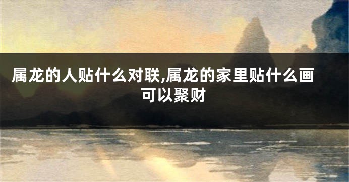 属龙的人贴什么对联,属龙的家里贴什么画可以聚财