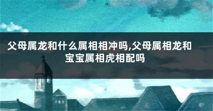 父母属龙和什么属相相冲吗,父母属相龙和宝宝属相虎相配吗