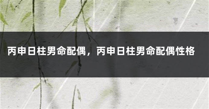 丙申日柱男命配偶，丙申日柱男命配偶性格