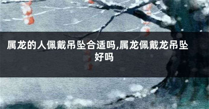 属龙的人佩戴吊坠合适吗,属龙佩戴龙吊坠好吗