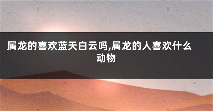 属龙的喜欢蓝天白云吗,属龙的人喜欢什么动物