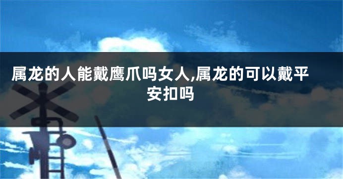 属龙的人能戴鹰爪吗女人,属龙的可以戴平安扣吗