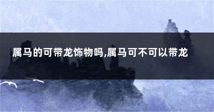 属马的可带龙饰物吗,属马可不可以带龙