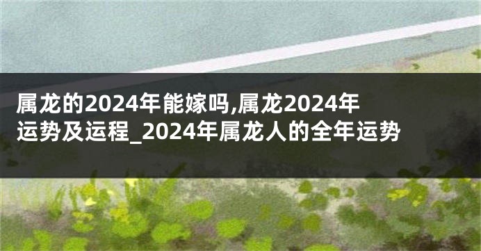 属龙的2024年能嫁吗,属龙2024年运势及运程_2024年属龙人的全年运势