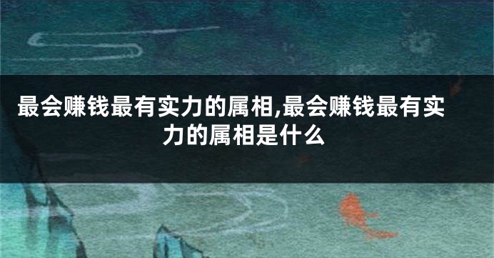 最会赚钱最有实力的属相,最会赚钱最有实力的属相是什么