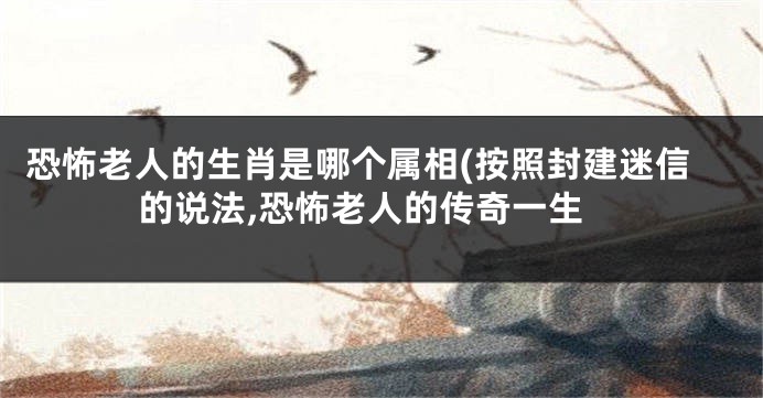 恐怖老人的生肖是哪个属相(按照封建迷信的说法,恐怖老人的传奇一生